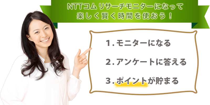 NTTコム リサーチのアンケートモニターになって楽しく賢く時間を使おう！１・モニターになる２．アンケートに答える３．ポイントが貯まる！